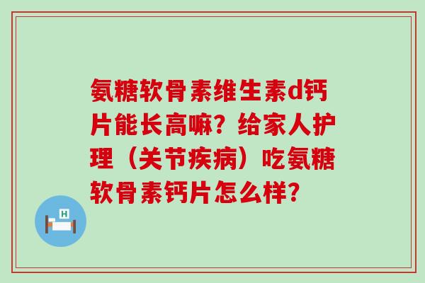 氨糖软骨素维生素d钙片能长高嘛?给家人护理(关节疾病)吃氨糖软骨素钙片怎么样?-第1张图片-氨糖科普网 氨糖软骨素维生素d钙片能长高嘛?给家人护理(关节疾病)吃氨糖软骨素钙片怎么样?-第1张图片-氨糖科普网