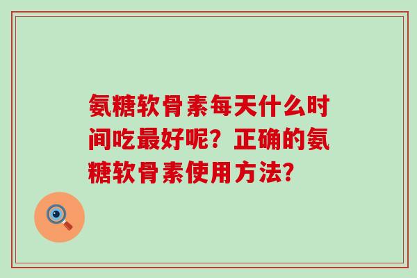 氨糖软骨素每天什么时间吃最好呢？正确的氨糖软骨素使用方法？-第1张图片-氨糖科普网