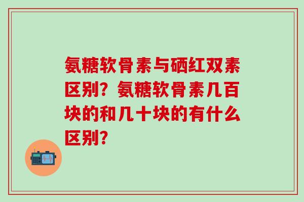 氨糖软骨素与硒红双素区别?氨糖软骨素几百块的和几十块的有什么区别?-第1张图片-氨糖科普网 氨糖软骨素与硒红双素区别?氨糖软骨素几百块的和几十块的有什么区别?-第1张图片-氨糖科普网