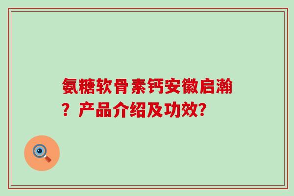 氨糖软骨素钙安徽启瀚？产品介绍及功效？-第1张图片-氨糖科普网