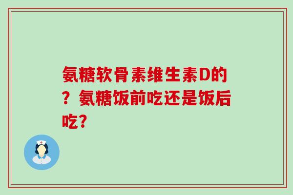 氨糖软骨素维生素D的?氨糖饭前吃还是饭后吃?-第1张图片-氨糖科普网 氨糖软骨素维生素D的?氨糖饭前吃还是饭后吃?-第1张图片-氨糖科普网