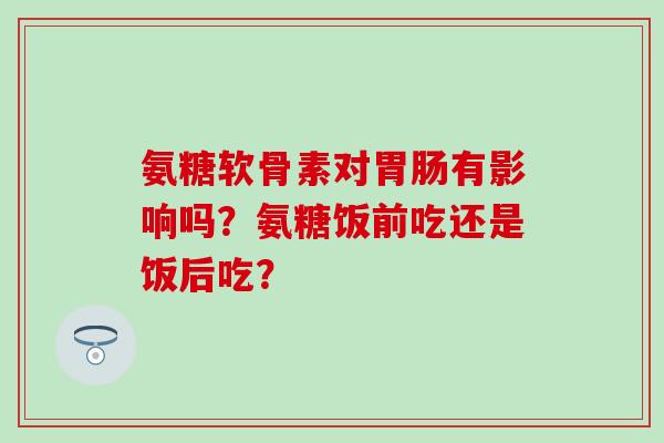 氨糖软骨素对胃肠有影响吗？氨糖饭前吃还是饭后吃？-第1张图片-氨糖科普网
