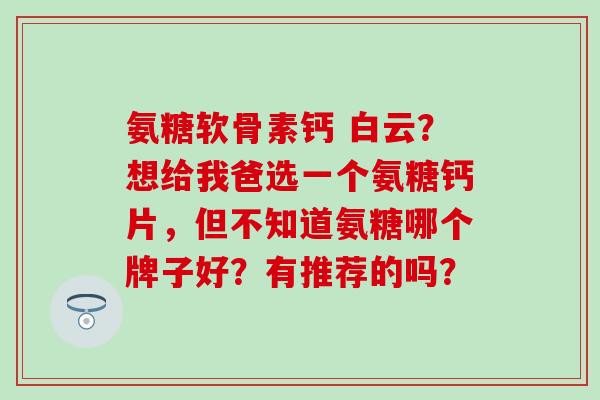 氨糖软骨素钙 白云?想给我爸选一个氨糖钙片,但不知道氨糖哪个牌子好?有推荐的吗?-第1张图片-氨糖科普网 氨糖软骨素钙 白云?想给我爸选一个氨糖钙片,但不知道氨糖哪个牌子好?有推荐的吗?-第1张图片-氨糖科普网