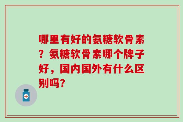 哪里有好的氨糖软骨素?氨糖软骨素哪个牌子好,国内国外有什么区别吗?-第1张图片-氨糖科普网 哪里有好的氨糖软骨素?氨糖软骨素哪个牌子好,国内国外有什么区别吗?-第1张图片-氨糖科普网