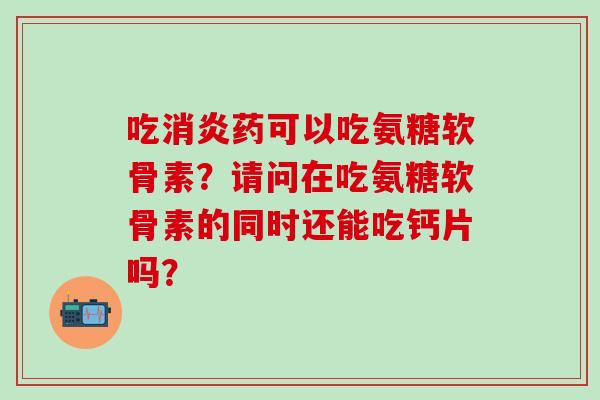 吃消炎药可以吃氨糖软骨素？请问在吃氨糖软骨素的同时还能吃钙片吗？-第1张图片-氨糖科普网