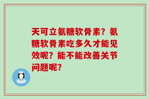 天可立氨糖软骨素？氨糖软骨素吃多久才能见效呢？能不能改善关节问题呢？-第1张图片-氨糖科普网