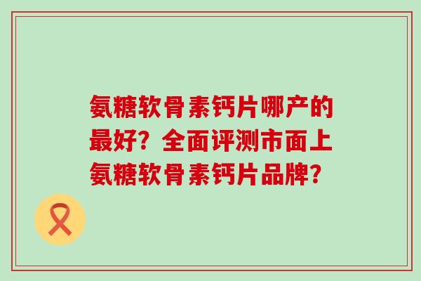氨糖软骨素钙片哪产的最好？全面评测市面上氨糖软骨素钙片品牌？-第1张图片-氨糖科普网