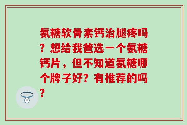 氨糖软骨素钙治腿疼吗?想给我爸选一个氨糖钙片,但不知道氨糖哪个牌子好?有推荐的吗?-第1张图片-氨糖科普网 氨糖软骨素钙治腿疼吗?想给我爸选一个氨糖钙片,但不知道氨糖哪个牌子好?有推荐的吗?-第1张图片-氨糖科普网