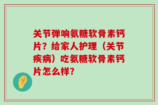 关节弹响氨糖软骨素钙片?给家人护理(关节疾病)吃氨糖软骨素钙片怎么样?-第1张图片-氨糖科普网 关节弹响氨糖软骨素钙片?给家人护理(关节疾病)吃氨糖软骨素钙片怎么样?-第1张图片-氨糖科普网