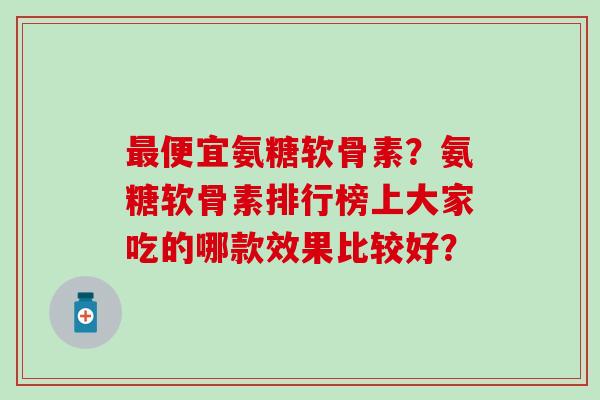 最便宜氨糖软骨素?氨糖软骨素排行榜上大家吃的哪款效果比较好?-第1张图片-氨糖科普网 最便宜氨糖软骨素?氨糖软骨素排行榜上大家吃的哪款效果比较好?-第1张图片-氨糖科普网