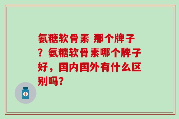 氨糖软骨素 那个牌子？氨糖软骨素哪个牌子好，国内国外有什么区别吗？-第1张图片-氨糖科普网