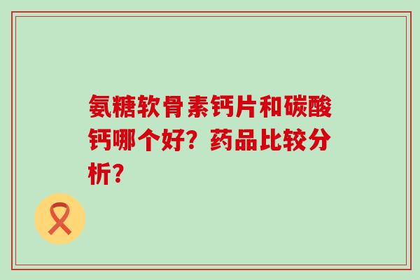 氨糖软骨素钙片和碳酸钙哪个好？药品比较分析？-第1张图片-氨糖科普网