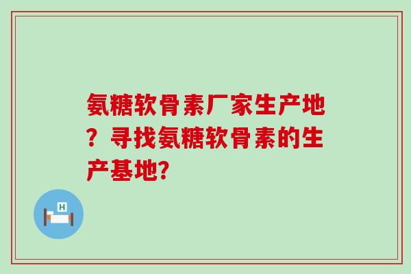 氨糖软骨素厂家生产地？寻找氨糖软骨素的生产基地？-第1张图片-氨糖科普网