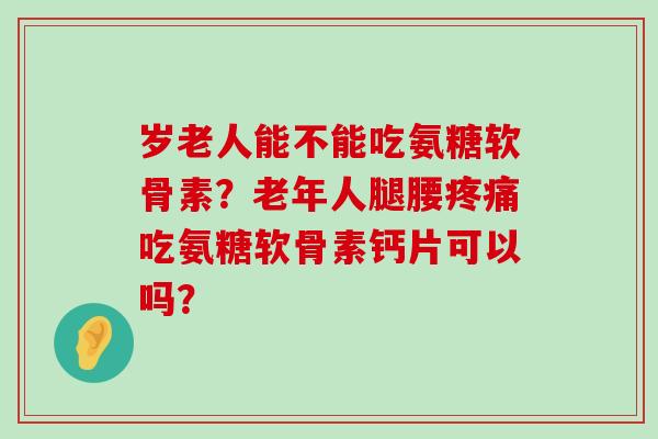 岁老人能不能吃氨糖软骨素？老年人腿腰疼痛吃氨糖软骨素钙片可以吗？-第1张图片-氨糖科普网