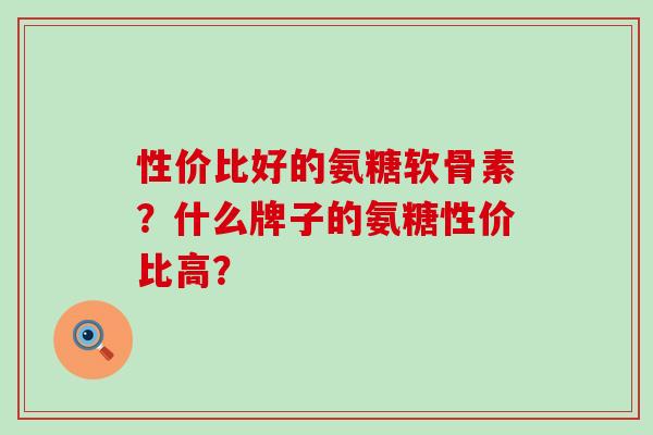 性价比好的氨糖软骨素？什么牌子的氨糖性价比高？-第1张图片-氨糖科普网