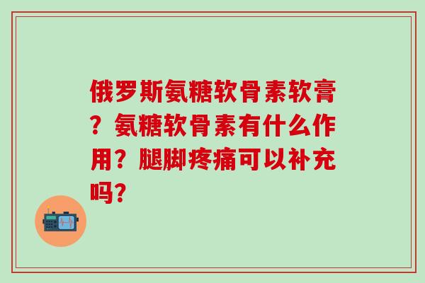 俄罗斯氨糖软骨素软膏?氨糖软骨素有什么作用?腿脚疼痛可以补充吗?-第1张图片-氨糖科普网 俄罗斯氨糖软骨素软膏?氨糖软骨素有什么作用?腿脚疼痛可以补充吗?-第1张图片-氨糖科普网