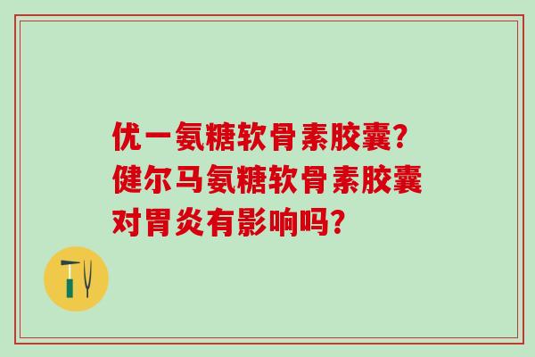 优一氨糖软骨素胶囊?健尔马氨糖软骨素胶囊对胃炎有影响吗?-第1张图片-氨糖科普网 优一氨糖软骨素胶囊?健尔马氨糖软骨素胶囊对胃炎有影响吗?-第1张图片-氨糖科普网