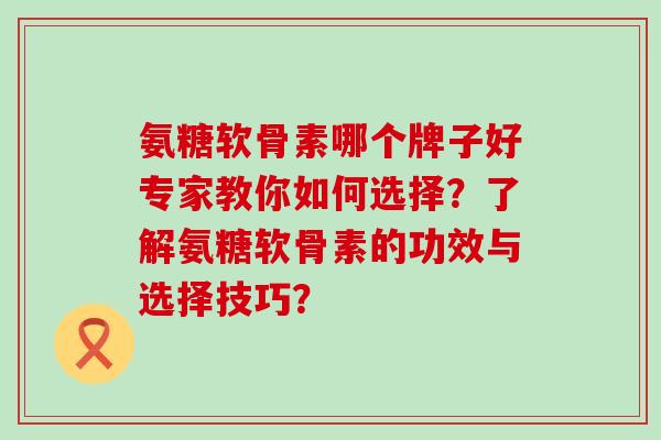 氨糖软骨素哪个牌子好专家教你如何选择？了解氨糖软骨素的功效与选择技巧？-第1张图片-氨糖科普网