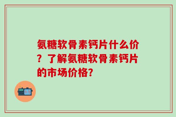 氨糖软骨素钙片什么价?了解氨糖软骨素钙片的市场价格?-第1张图片-氨糖科普网 氨糖软骨素钙片什么价?了解氨糖软骨素钙片的市场价格?-第1张图片-氨糖科普网