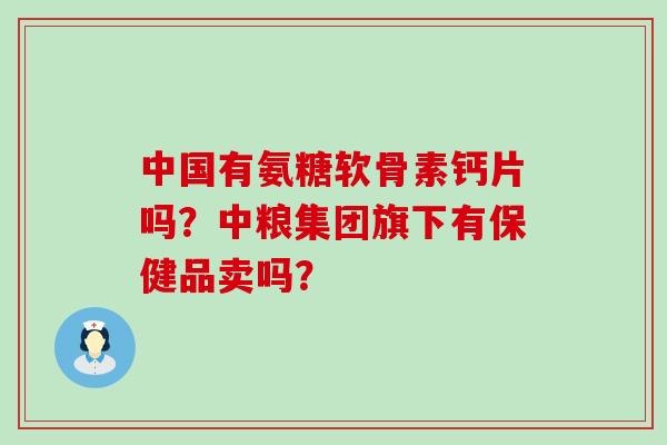 中国有氨糖软骨素钙片吗?中粮集团旗下有保健品卖吗?-第1张图片-氨糖科普网 中国有氨糖软骨素钙片吗?中粮集团旗下有保健品卖吗?-第1张图片-氨糖科普网