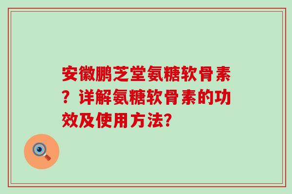安徽鹏芝堂氨糖软骨素？详解氨糖软骨素的功效及使用方法？-第1张图片-氨糖科普网