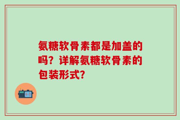 氨糖软骨素都是加盖的吗？详解氨糖软骨素的包装形式？-第1张图片-氨糖科普网