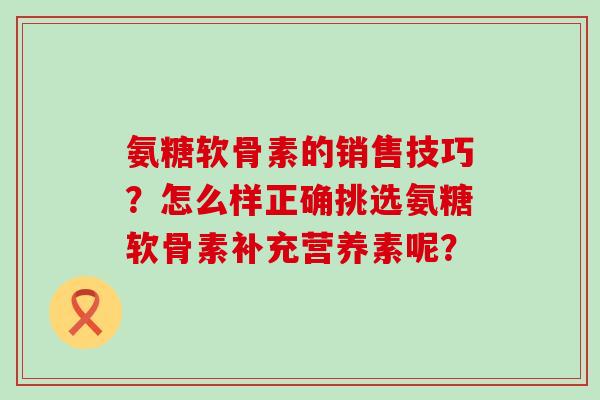 氨糖软骨素的销售技巧？怎么样正确挑选氨糖软骨素补充营养素呢？-第1张图片-氨糖科普网