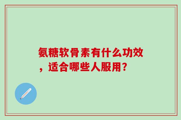 氨糖软骨素有什么功效，适合哪些人服用？-第1张图片-氨糖科普网