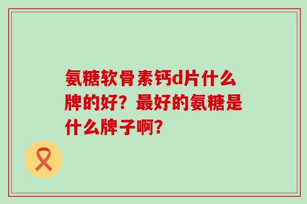 氨糖软骨素钙d片什么牌的好？最好的氨糖是什么牌子啊？-第1张图片-氨糖科普网