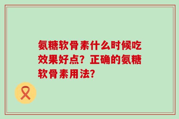 氨糖软骨素什么时候吃效果好点?正确的氨糖软骨素用法?-第1张图片-氨糖科普网 氨糖软骨素什么时候吃效果好点?正确的氨糖软骨素用法?-第1张图片-氨糖科普网