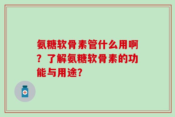氨糖软骨素管什么用啊？了解氨糖软骨素的功能与用途？-第1张图片-氨糖科普网