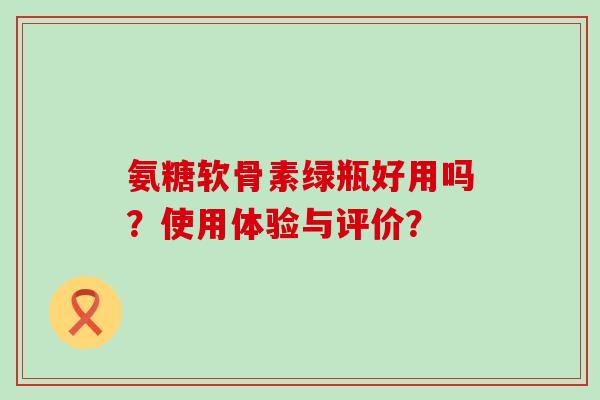 氨糖软骨素绿瓶好用吗?使用体验与评价?-第1张图片-氨糖科普网 氨糖软骨素绿瓶好用吗?使用体验与评价?-第1张图片-氨糖科普网