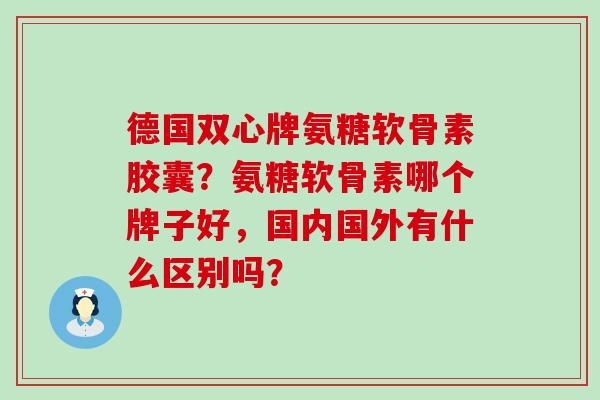德国双心牌氨糖软骨素胶囊？氨糖软骨素哪个牌子好，国内国外有什么区别吗？-第1张图片-氨糖科普网