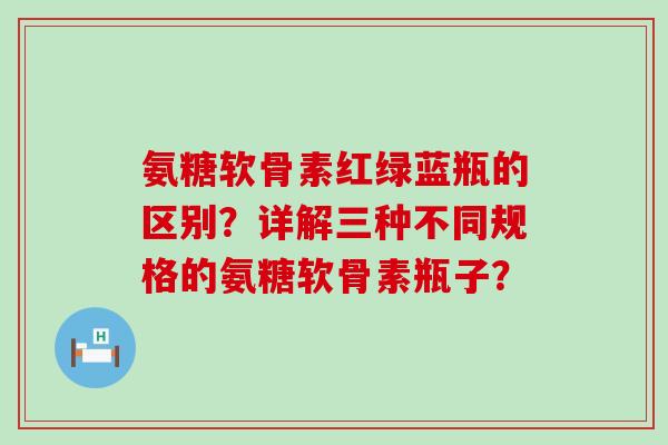 氨糖软骨素红绿蓝瓶的区别?详解三种不同规格的氨糖软骨素瓶子?-第1张图片-氨糖科普网 氨糖软骨素红绿蓝瓶的区别?详解三种不同规格的氨糖软骨素瓶子?-第1张图片-氨糖科普网