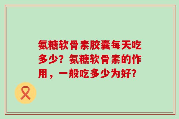 氨糖软骨素胶囊每天吃多少？氨糖软骨素的作用，一般吃多少为好？-第1张图片-氨糖科普网