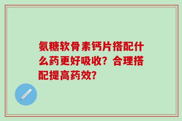 氨糖软骨素钙片搭配什么药更好吸收?合理搭配提高药效?-第1张图片-氨糖科普网 氨糖软骨素钙片搭配什么药更好吸收?合理搭配提高药效?-第1张图片-氨糖科普网