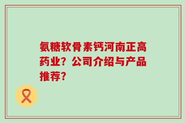 氨糖软骨素钙河南正高药业?公司介绍与产品推荐?-第1张图片-氨糖科普网 氨糖软骨素钙河南正高药业?公司介绍与产品推荐?-第1张图片-氨糖科普网