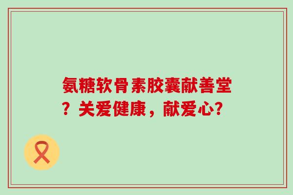 氨糖软骨素胶囊献善堂?关爱健康,献爱心?-第1张图片-氨糖科普网 氨糖软骨素胶囊献善堂?关爱健康,献爱心?-第1张图片-氨糖科普网