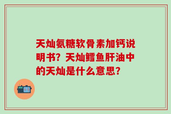 天灿氨糖软骨素加钙说明书?天灿鳕鱼肝油中的天灿是什么意思?-第1张图片-氨糖科普网 天灿氨糖软骨素加钙说明书?天灿鳕鱼肝油中的天灿是什么意思?-第1张图片-氨糖科普网