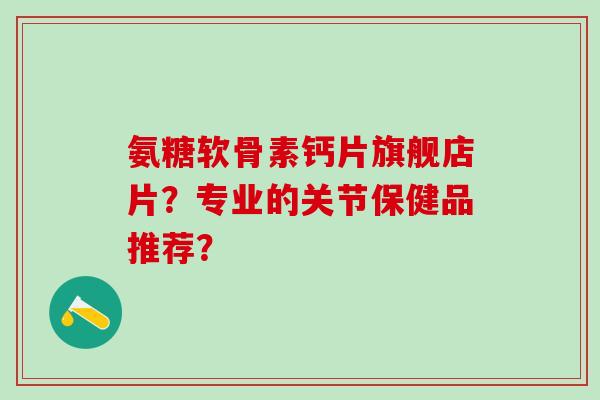 氨糖软骨素钙片旗舰店片？专业的关节保健品推荐？-第1张图片-氨糖科普网