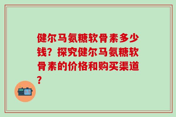 健尔马氨糖软骨素多少钱？探究健尔马氨糖软骨素的价格和购买渠道？-第1张图片-氨糖科普网