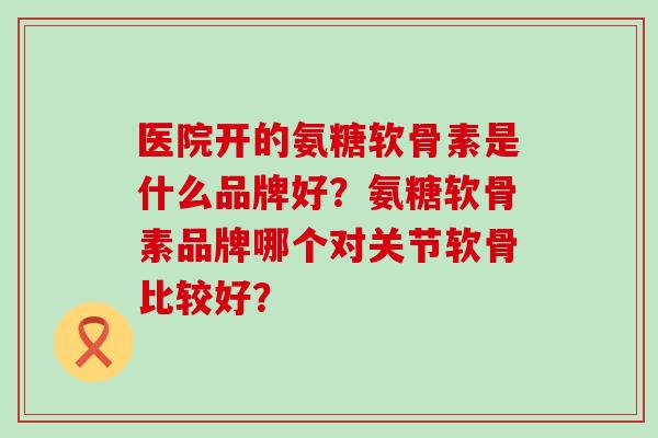 医院开的氨糖软骨素是什么品牌好?氨糖软骨素品牌哪个对关节软骨比较好?-第1张图片-氨糖科普网 医院开的氨糖软骨素是什么品牌好?氨糖软骨素品牌哪个对关节软骨比较好?-第1张图片-氨糖科普网
