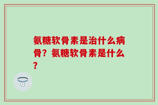 氨糖软骨素是治什么病骨？氨糖软骨素是什么？-第1张图片-氨糖科普网