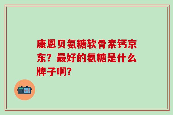 康恩贝氨糖软骨素钙京东？最好的氨糖是什么牌子啊？-第1张图片-氨糖科普网
