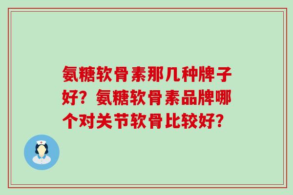 氨糖软骨素那几种牌子好？氨糖软骨素品牌哪个对关节软骨比较好？-第1张图片-氨糖科普网