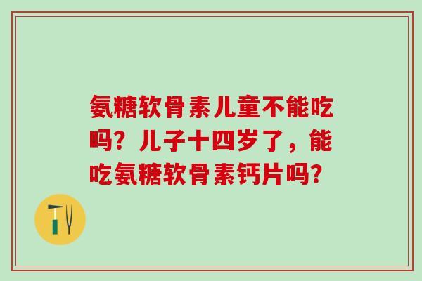 氨糖软骨素儿童不能吃吗?儿子十四岁了,能吃氨糖软骨素钙片吗?-第1张图片-氨糖科普网 氨糖软骨素儿童不能吃吗?儿子十四岁了,能吃氨糖软骨素钙片吗?-第1张图片-氨糖科普网