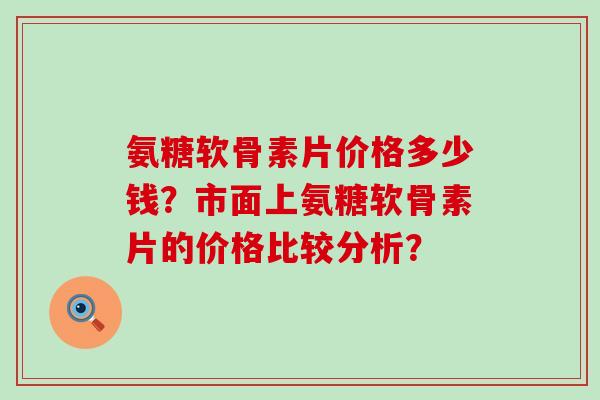 氨糖软骨素片价格多少钱？市面上氨糖软骨素片的价格比较分析？-第1张图片-氨糖科普网
