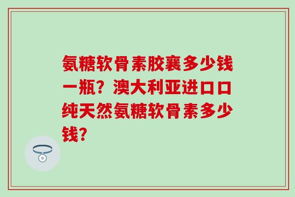 氨糖软骨素胶襄多少钱一瓶?澳大利亚进口口纯天然氨糖软骨素多少钱?-第1张图片-氨糖科普网 氨糖软骨素胶襄多少钱一瓶?澳大利亚进口口纯天然氨糖软骨素多少钱?-第1张图片-氨糖科普网