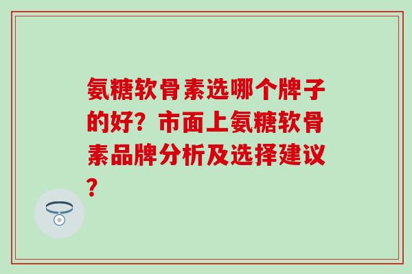 氨糖软骨素选哪个牌子的好?市面上氨糖软骨素品牌分析及选择建议?-第1张图片-氨糖科普网 氨糖软骨素选哪个牌子的好?市面上氨糖软骨素品牌分析及选择建议?-第1张图片-氨糖科普网