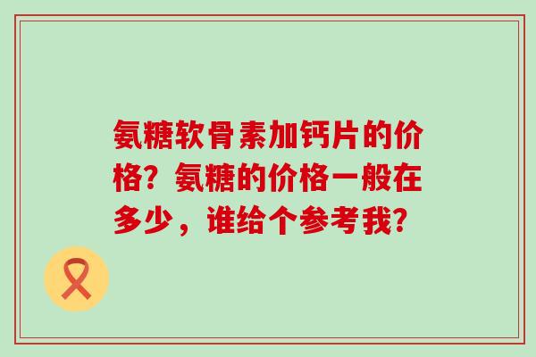 氨糖软骨素加钙片的价格?氨糖的价格一般在多少,谁给个参考我?-第1张图片-氨糖科普网 氨糖软骨素加钙片的价格?氨糖的价格一般在多少,谁给个参考我?-第1张图片-氨糖科普网